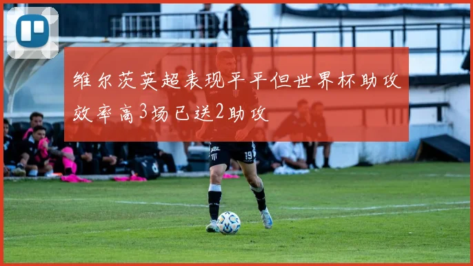 维尔茨英超表现平平但世界杯助攻效率高3场已送2助攻