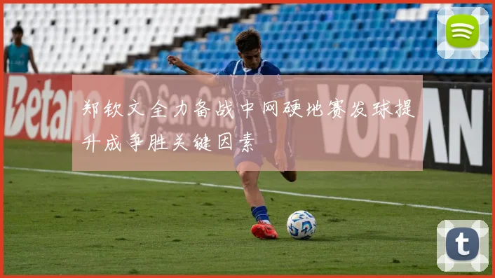 郑钦文全力备战中网硬地赛发球提升成争胜关键因素