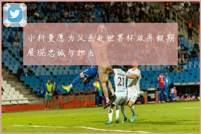 小科曼愿为父亲赴世界杯放弃假期展现忠诚与担当