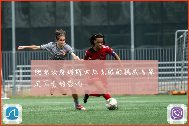 鲍尔谈詹姆斯回归克城的挑战与家庭因素的影响