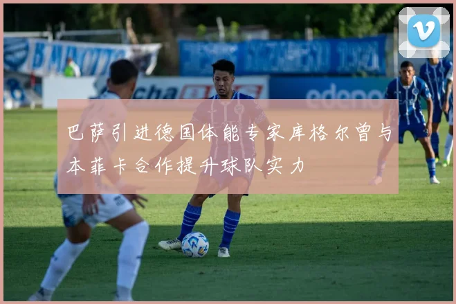 巴萨引进德国体能专家库格尔曾与本菲卡合作提升球队实力