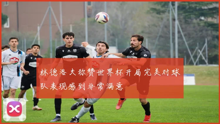 林德洛夫称赞世界杯开局完美对球队表现感到非常满意