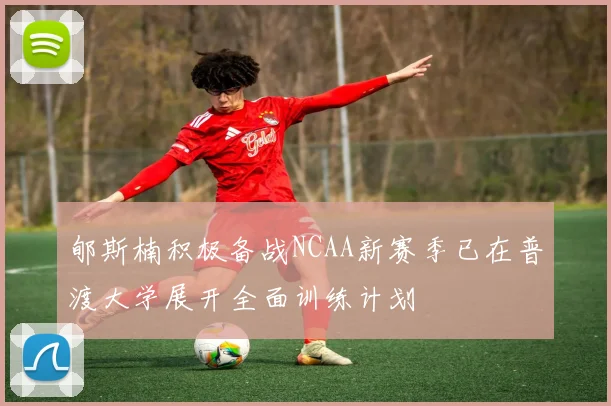 郇斯楠积极备战NCAA新赛季已在普渡大学展开全面训练计划