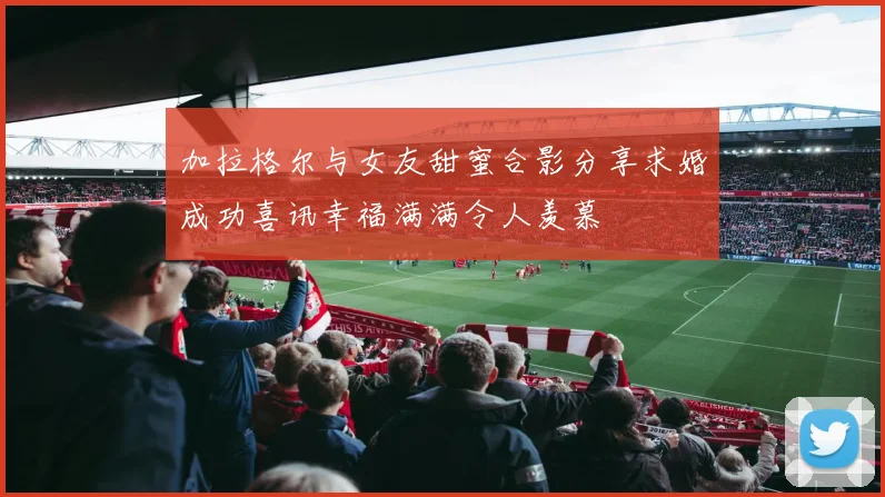 加拉格尔与女友甜蜜合影分享求婚成功喜讯幸福满满令人羡慕