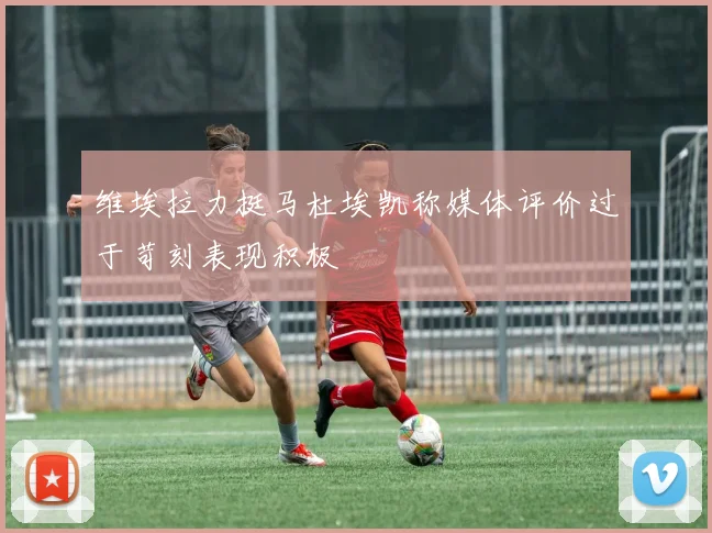 维埃拉力挺马杜埃凯称媒体评价过于苛刻表现积极
