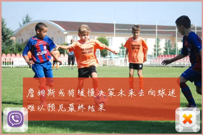 詹姆斯或将缓慢决策未来去向球迷难以预见最终结果