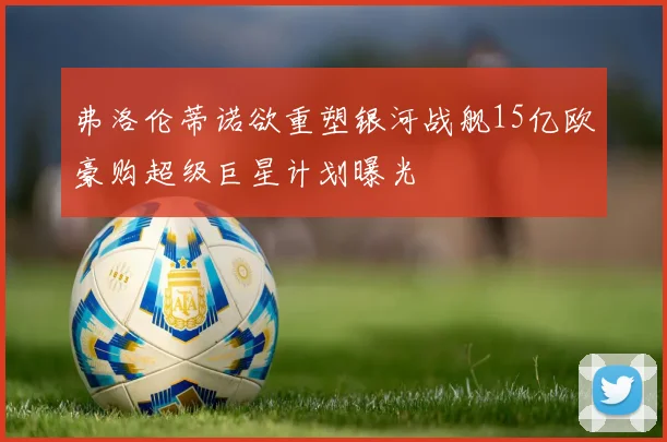 弗洛伦蒂诺欲重塑银河战舰15亿欧豪购超级巨星计划曝光