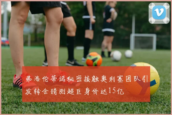 弗洛伦蒂诺秘密接触奥利塞团队引发转会猜测超巨身价达15亿
