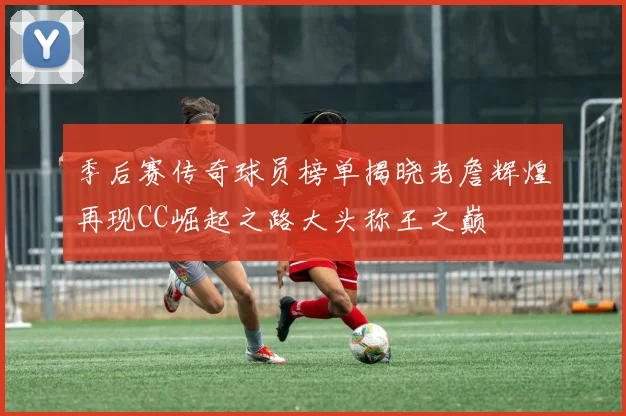 季后赛传奇球员榜单揭晓老詹辉煌再现CC崛起之路大头称王之巅