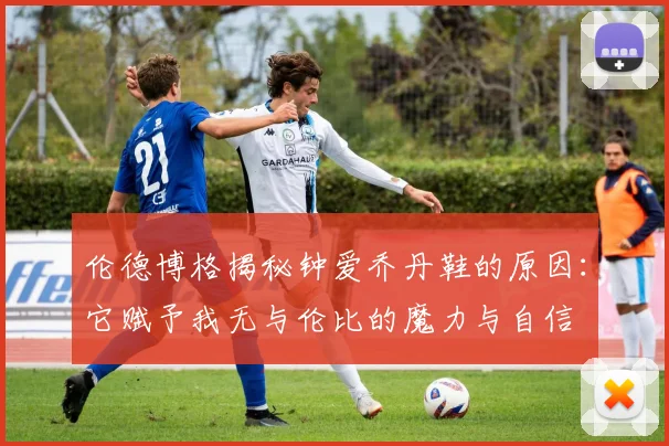 伦德博格揭秘钟爱乔丹鞋的原因：它赋予我无与伦比的魔力与自信