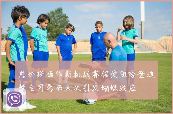 詹姆斯面临新挑战赛程受阻哈登追梦合同悬而未决引发蝴蝶效应