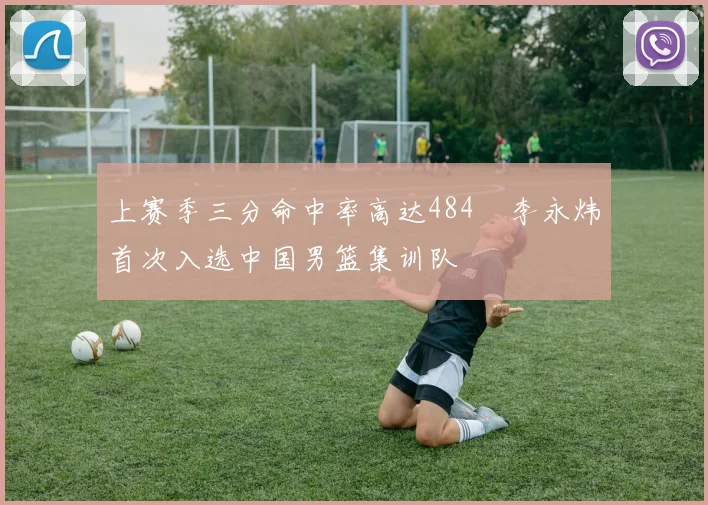 上赛季三分命中率高达484偰李永炜首次入选中国男篮集训队