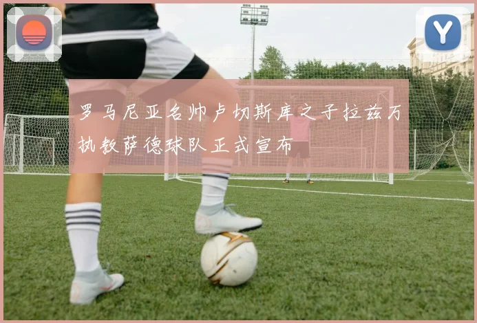 罗马尼亚名帅卢切斯库之子拉兹万执教萨德球队正式宣布