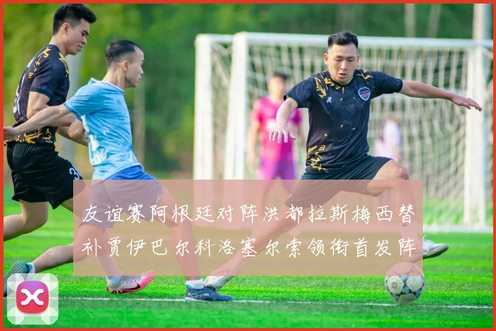 友谊赛阿根廷对阵洪都拉斯梅西替补贾伊巴尔科洛塞尔索领衔首发阵容