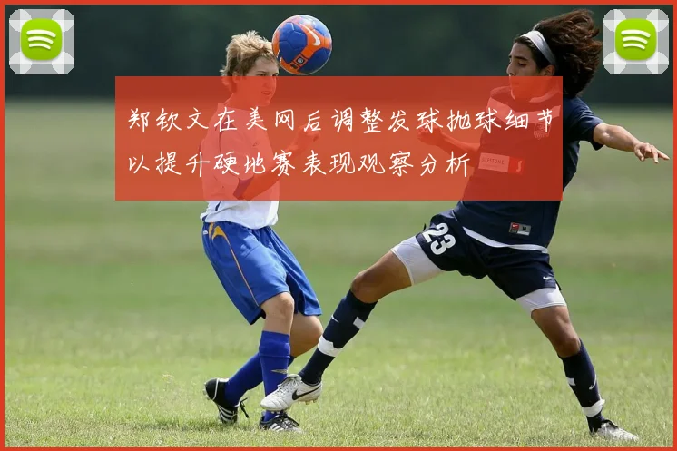郑钦文在美网后调整发球抛球细节以提升硬地赛表现观察分析