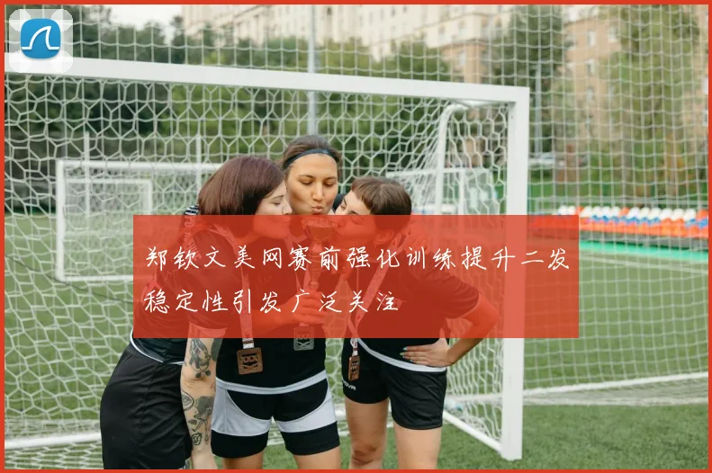 郑钦文美网赛前强化训练提升二发稳定性引发广泛关注