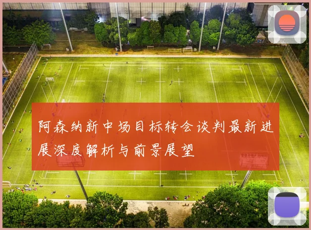 阿森纳新中场目标转会谈判最新进展深度解析与前景展望