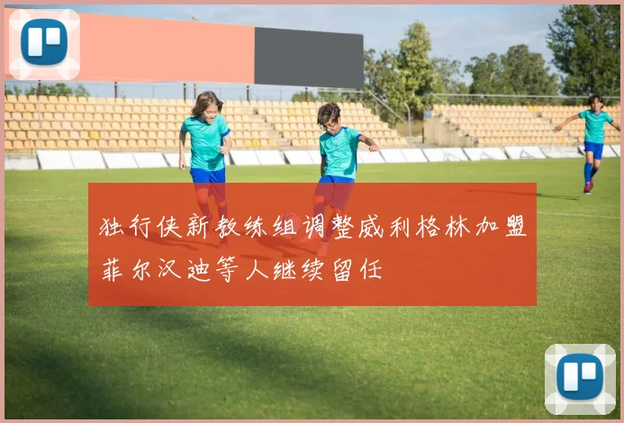 独行侠新教练组调整威利格林加盟菲尔汉迪等人继续留任