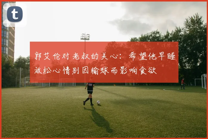 郭艾伦对老叔的关心：希望他早睡放松心情别因输球而影响食欲