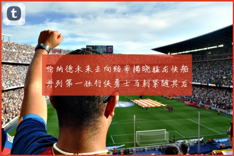 伦纳德未来去向赔率揭晓猛龙快船并列第一独行侠勇士马刺紧随其后