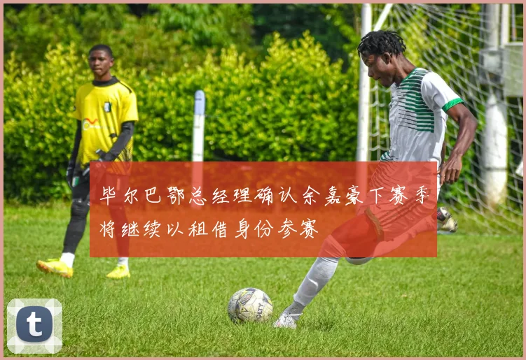 毕尔巴鄂总经理确认余嘉豪下赛季将继续以租借身份参赛