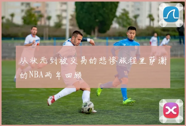 从状元到被交易的悲惨旅程里萨谢的NBA两年回顾