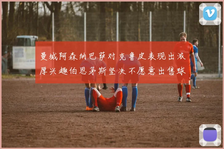 曼城阿森纳巴萨对克鲁皮表现出浓厚兴趣伯恩茅斯坚决不愿意出售球员